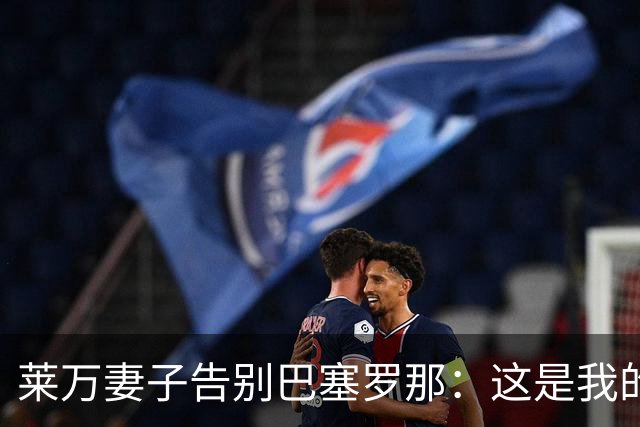 莱万妻子告别巴塞罗那：这是我的家，不想假装潇洒，其实害怕离开
